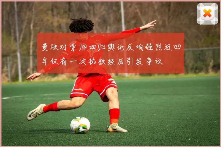 曼联对索帅回归舆论反响强烈近四年仅有一次执教经历引发争议