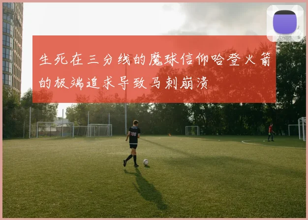 生死在三分线的魔球信仰哈登火箭的极端追求导致马刺崩溃