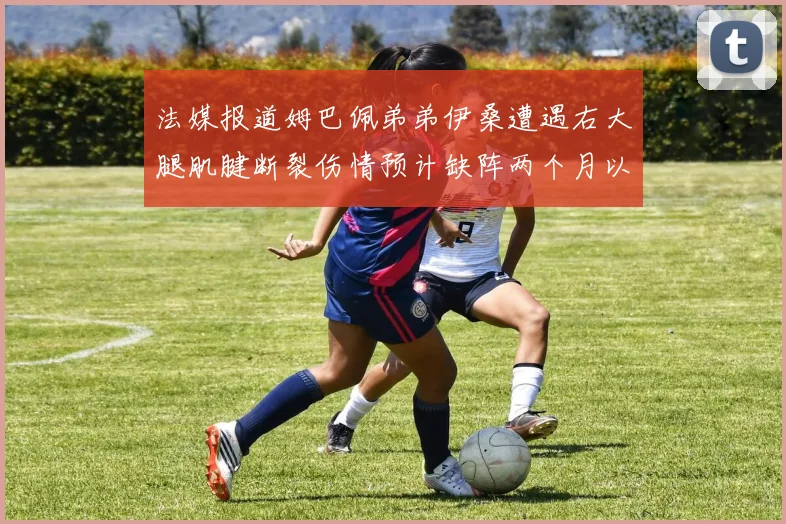 法媒报道姆巴佩弟弟伊桑遭遇右大腿肌腱断裂伤情预计缺阵两个月以上