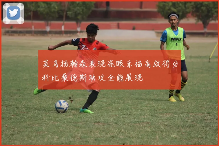 菜鸟杨瀚森表现亮眼乐福高效得分科比桑德斯助攻全能展现