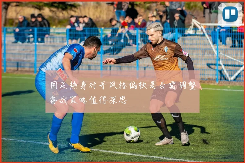 国足热身对手风格偏软是否需调整备战策略值得深思