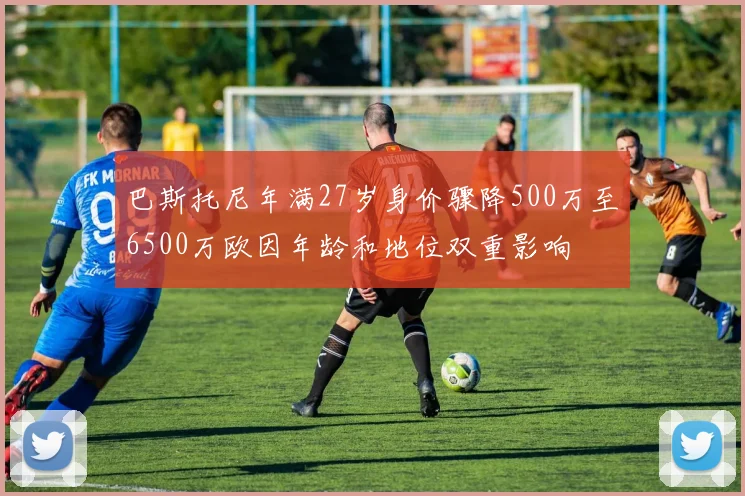 巴斯托尼年满27岁身价骤降500万至6500万欧因年龄和地位双重影响