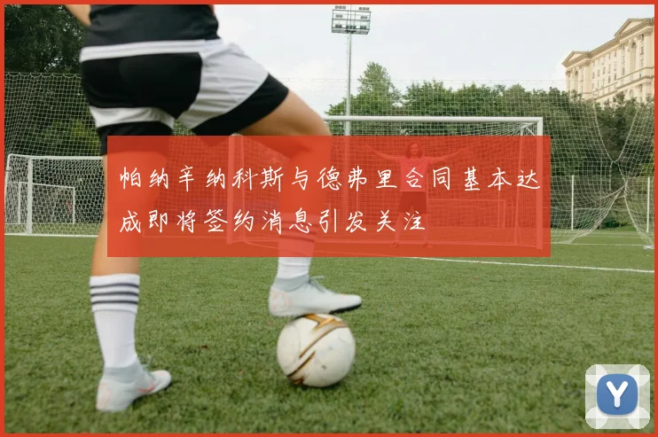帕纳辛纳科斯与德弗里合同基本达成即将签约消息引发关注
