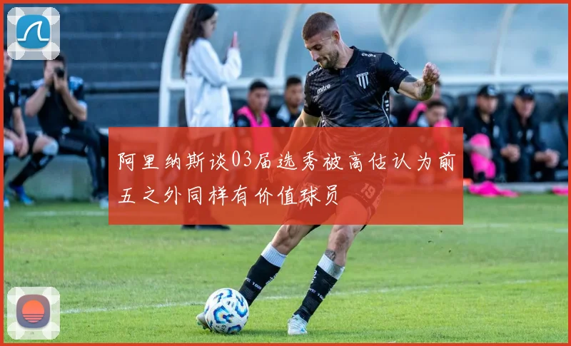 阿里纳斯谈03届选秀被高估认为前五之外同样有价值球员