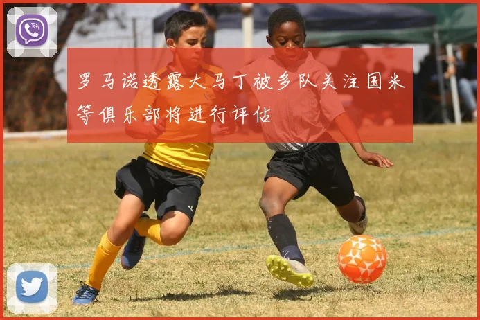 罗马诺透露大马丁被多队关注国米等俱乐部将进行评估