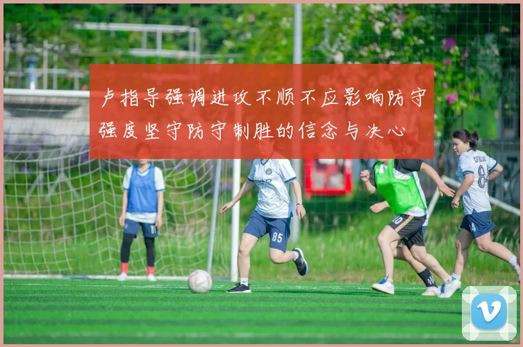 卢指导强调进攻不顺不应影响防守强度坚守防守制胜的信念与决心