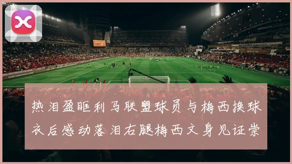 热泪盈眶利马联盟球员与梅西换球衣后感动落泪右腿梅西文身见证崇拜之情