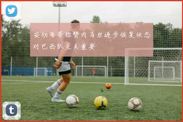 安切洛蒂称赞内马尔逐步恢复状态对巴西队至关重要