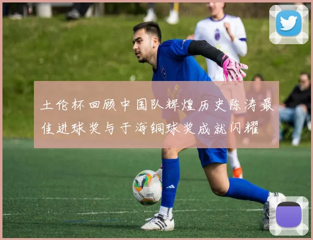 土伦杯回顾中国队辉煌历史陈涛最佳进球奖与于海铜球奖成就闪耀