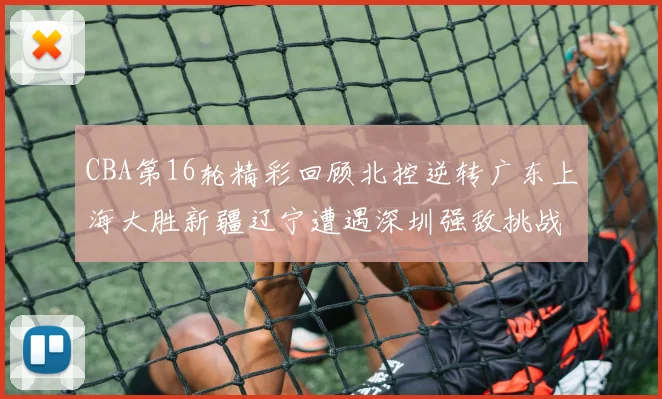 CBA第16轮精彩回顾北控逆转广东上海大胜新疆辽宁遭遇深圳强敌挑战