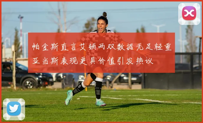 帕金斯直言艾顿两双数据无足轻重亚当斯表现更具价值引发热议