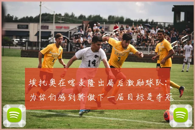 埃托奥在喀麦隆出局后激励球队：为你们感到骄傲下一届目标是夺冠