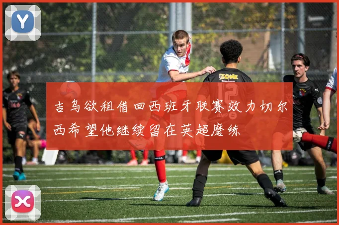 吉乌欲租借回西班牙联赛效力切尔西希望他继续留在英超磨练