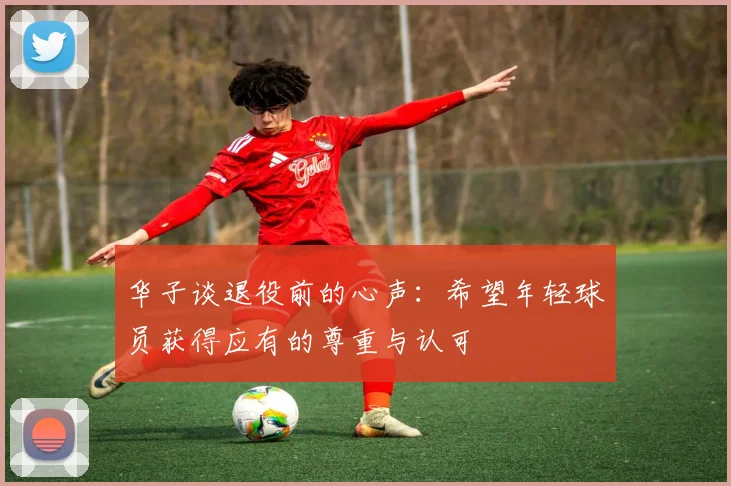 华子谈退役前的心声：希望年轻球员获得应有的尊重与认可
