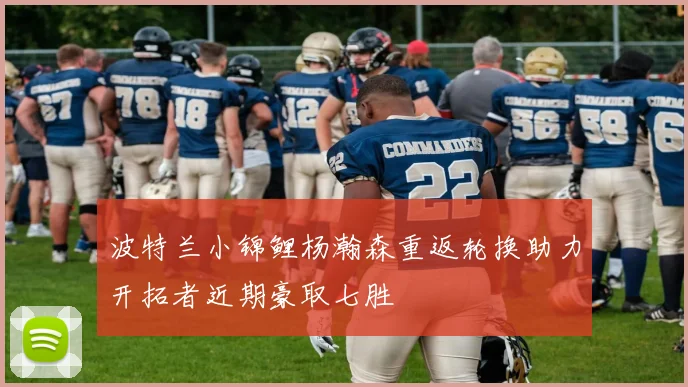 波特兰小锦鲤杨瀚森重返轮换助力开拓者近期豪取七胜