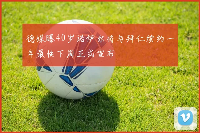 德媒曝40岁诺伊尔将与拜仁续约一年最快下周正式宣布