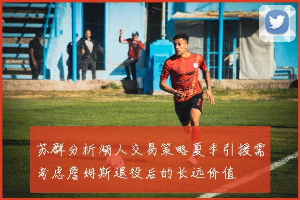 苏群分析湖人交易策略夏季引援需考虑詹姆斯退役后的长远价值