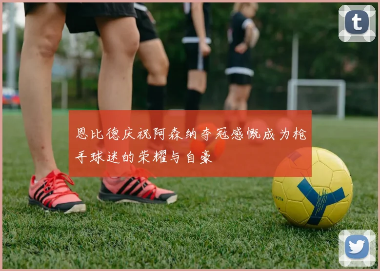 恩比德庆祝阿森纳夺冠感慨成为枪手球迷的荣耀与自豪