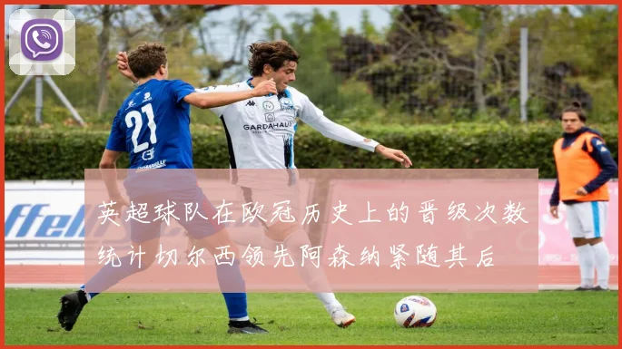 英超球队在欧冠历史上的晋级次数统计切尔西领先阿森纳紧随其后