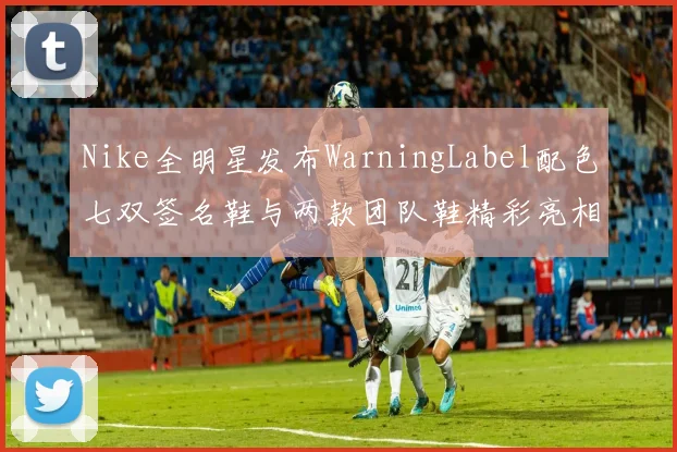 Nike全明星发布WarningLabel配色七双签名鞋与两款团队鞋精彩亮相