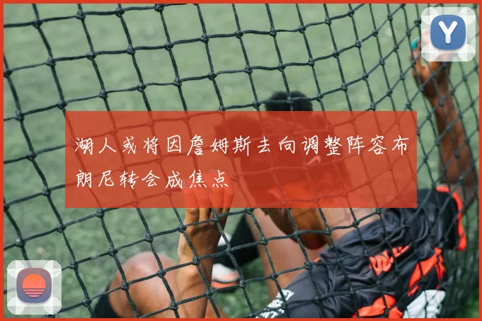 湖人或将因詹姆斯去向调整阵容布朗尼转会成焦点