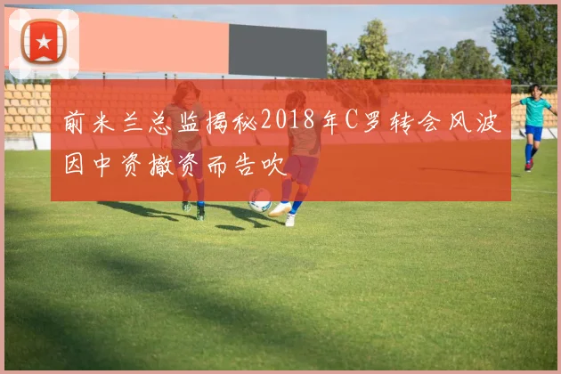 前米兰总监揭秘2018年C罗转会风波因中资撤资而告吹