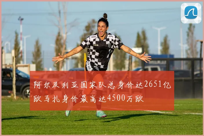 阿尔及利亚国家队总身价达2651亿欧马扎身价最高达4500万欧